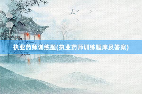 执业药师训练题(执业药师训练题库及答案)