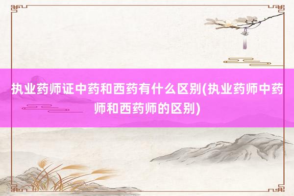 执业药师证中药和西药有什么区别(执业药师