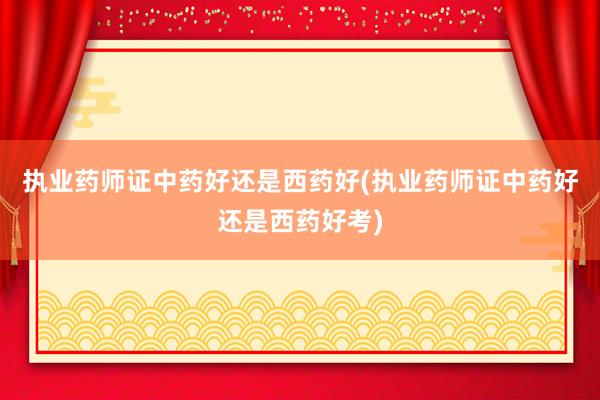 执业药师证中药好还是西药好(执业药师证中药好还是西药好考)
