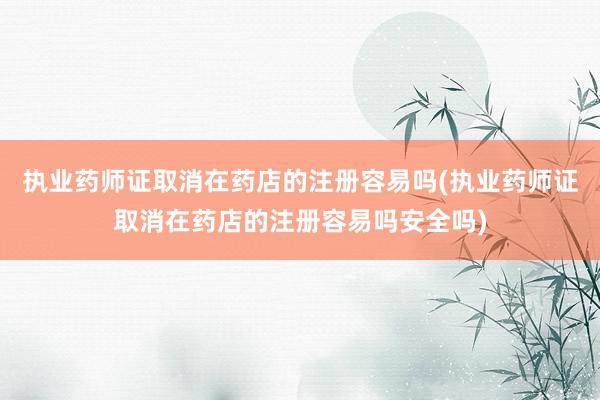 执业药师证取消在药店的注册容易吗(执业药师证取消在药店的注册容易吗安全吗)