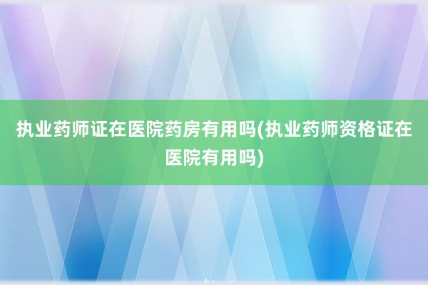 执业药师证在医院药房有用吗(执业药师资格证在医院有用吗)