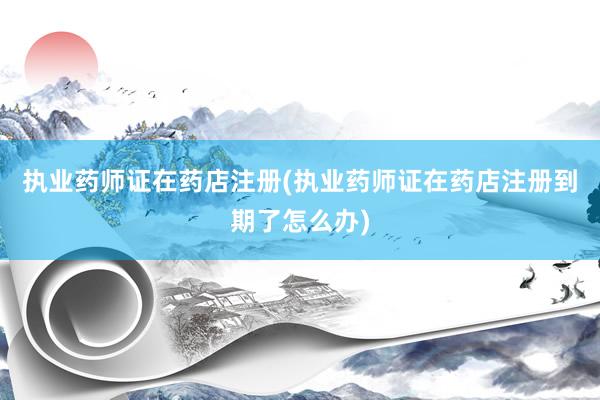 执业药师证在药店注册(执业药师证在药店注册到期了怎么办)