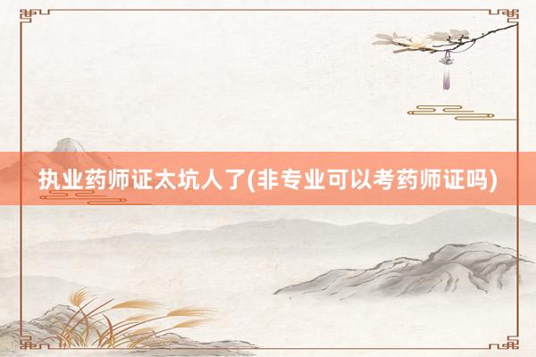 执业药师证太坑人了(非专业可以考药师证吗)