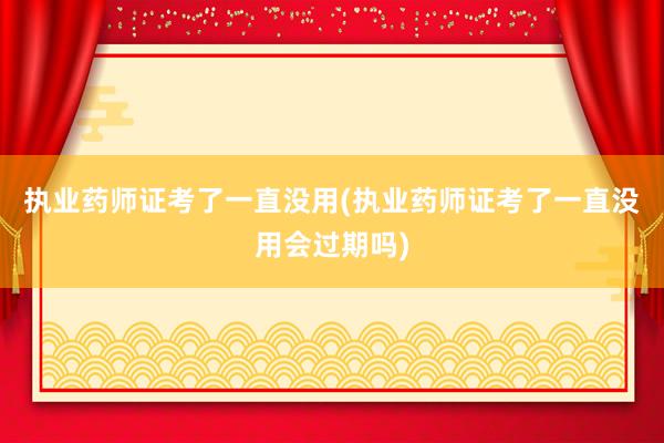 执业药师证考了一直没用(执业药师证考了一直没用会过期吗)
