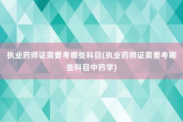 执业药师证需要考哪些科目(执业药师证需要考哪些科目中药学)