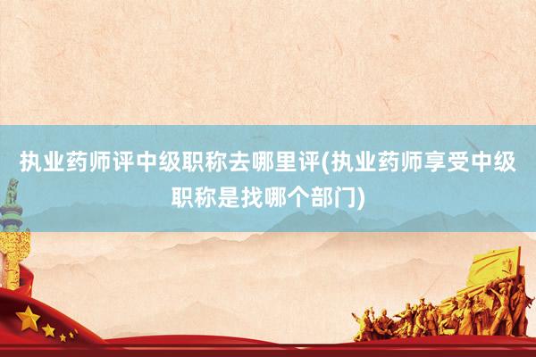 执业药师评中级职称去哪里评(执业药师享受中级职称是找哪个部门)