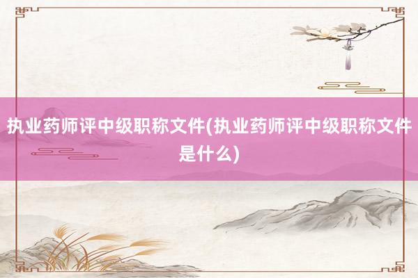 执业药师评中级职称文件(执业药师评中级职称文件是什么)