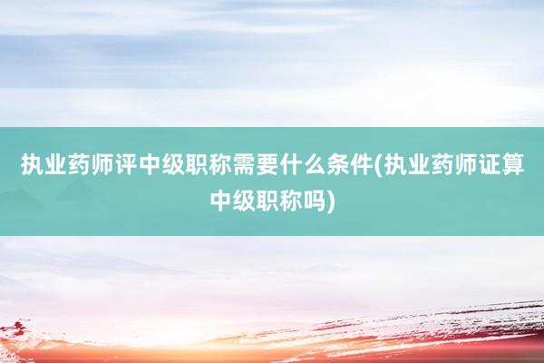 执业药师评中级职称需要什么条件(执业药师