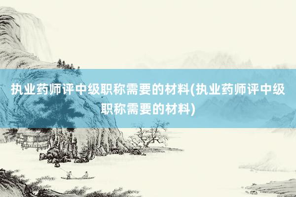 执业药师评中级职称需要的材料(执业药师评中级职称需要的材料)