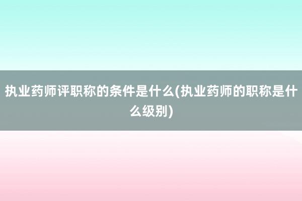 执业药师评职称的条件是什么(执业药师的职称是什么级别)