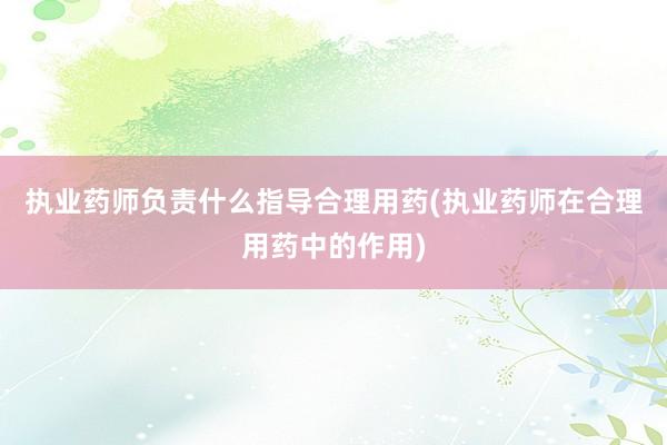 执业药师负责什么指导合理用药(执业药师在合理用药中的作用)