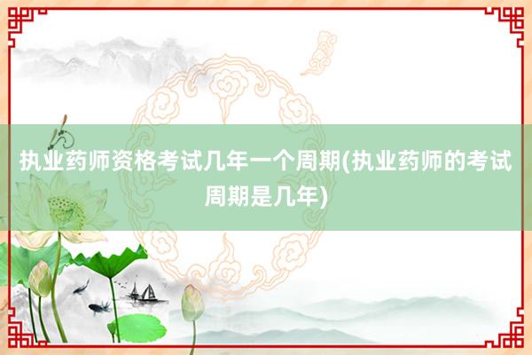 执业药师资格考试几年一个周期(执业药师的考试周期是几年)