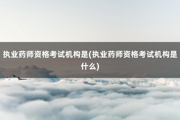 执业药师资格考试机构是(执业药师资格考试