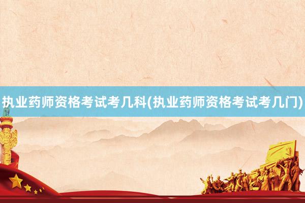 执业药师资格考试考几科(执业药师资格考试考几门)