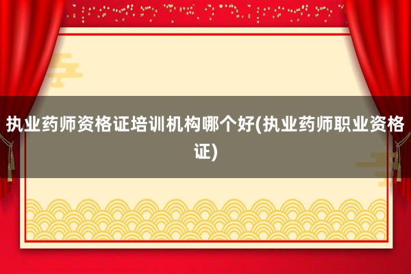 执业药师资格证培训机构哪个好(执业药师职业资格证)