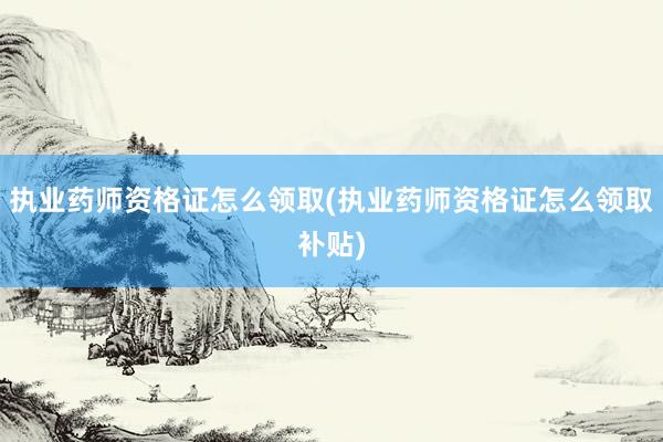 执业药师资格证怎么领取(执业药师资格证怎么领取补贴)