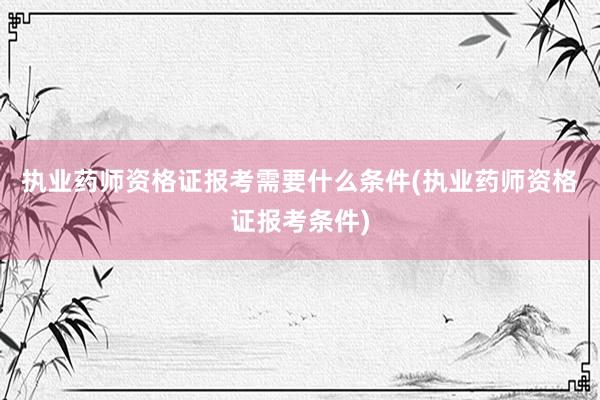 执业药师资格证报考需要什么条件(执业药师资格证报考条件)
