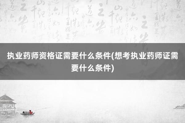 执业药师资格证需要什么条件(想考执业药师证需要什么条件)