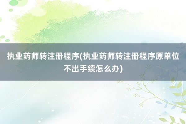 执业药师转注册程序(执业药师转注册程序原单位不出手续怎么办)
