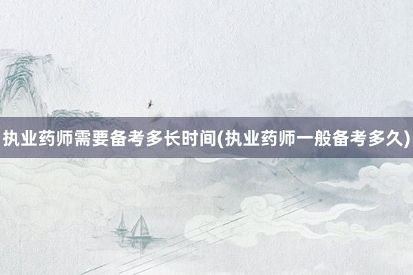 执业药师需要备考多长时间(执业药师一般备考多久)