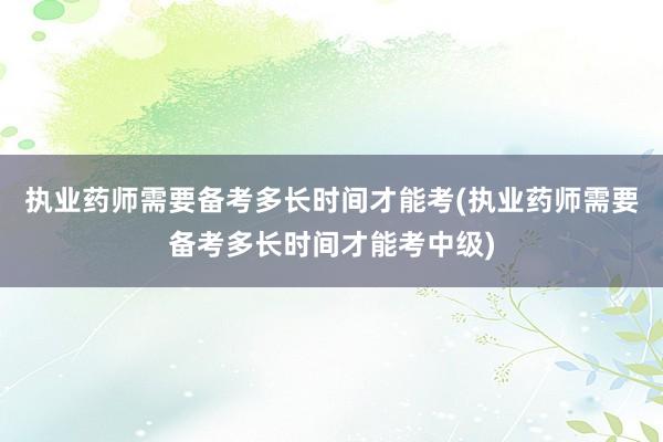 执业药师需要备考多长时间才能考(执业药师需要备考多长时间才能考中级)