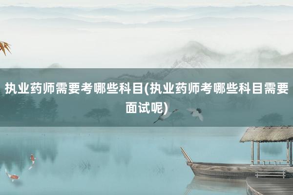 执业药师需要考哪些科目(执业药师考哪些科目需要面试呢)