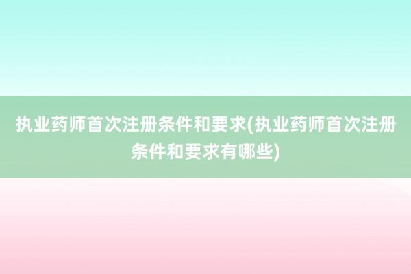 执业药师首次注册条件和要求(执业药师首次注册条件和要求有哪些)