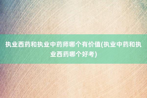 执业西药和执业中药师哪个有价值(执业中药