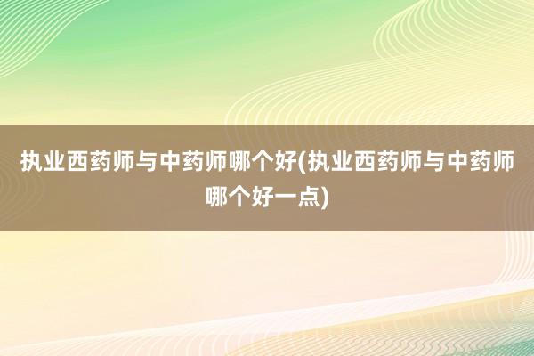 执业西药师与中药师哪个好(执业西药师与中药师哪个好一点)