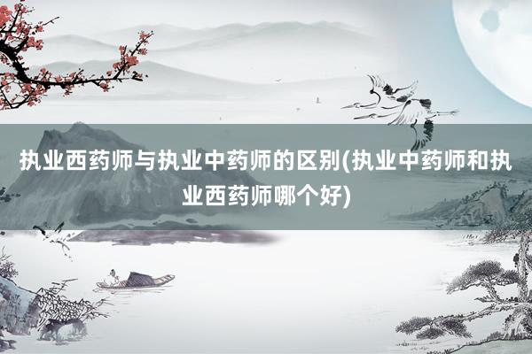 执业西药师与执业中药师的区别(执业中药师和执业西药师哪个好)