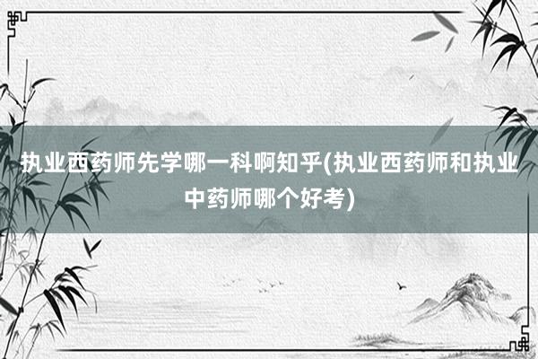 执业西药师先学哪一科啊知乎(执业西药师和执业中药师哪个好考)