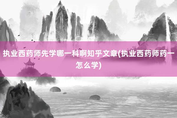 执业西药师先学哪一科啊知乎文章(执业西药师药一怎么学)