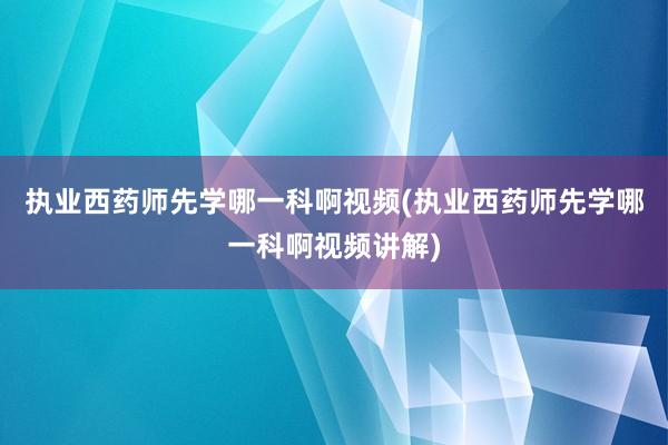 执业西药师先学哪一科啊视频(执业西药师先学哪一科啊视频讲解)