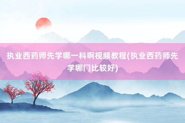 执业西药师先学哪一科啊视频教程(执业西药师先学哪门比较好)