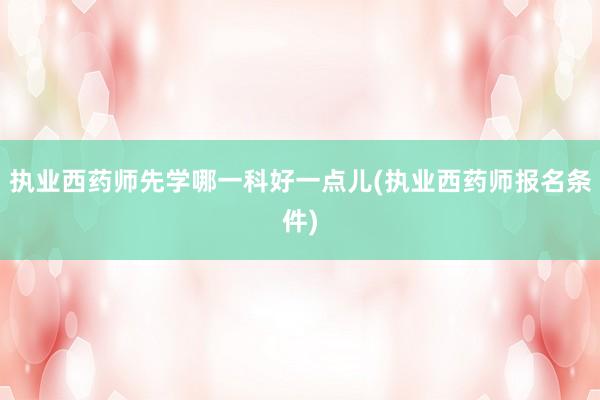 执业西药师先学哪一科好一点儿(执业西药师报名条件)