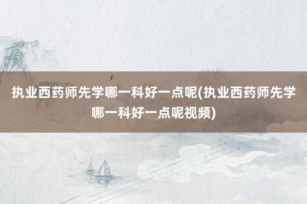 执业西药师先学哪一科好一点呢(执业西药师先学哪一科好一点呢视频)