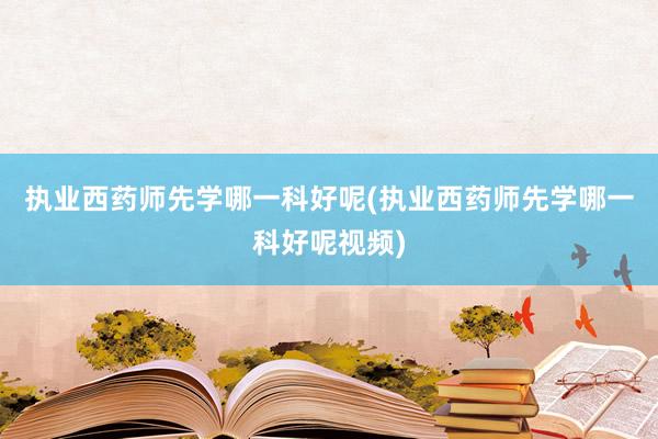 执业西药师先学哪一科好呢(执业西药师先学哪一科好呢视频)