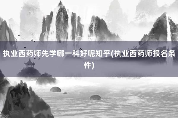 执业西药师先学哪一科好呢知乎(执业西药师报名条件)