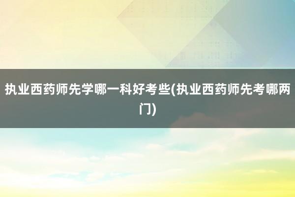 执业西药师先学哪一科好考些(执业西药师先考哪两门)