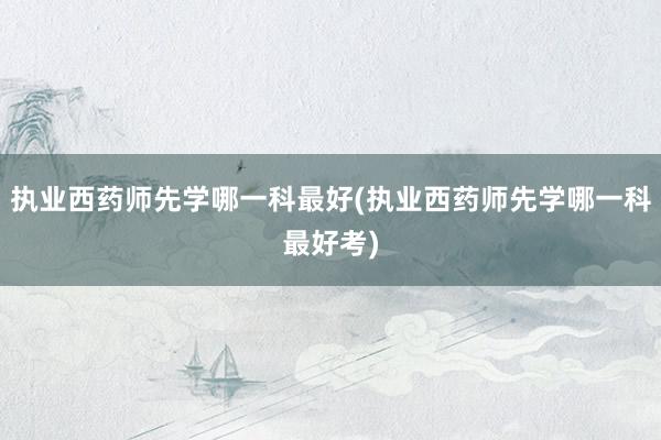 执业西药师先学哪一科最好(执业西药师先学哪一科最好考)