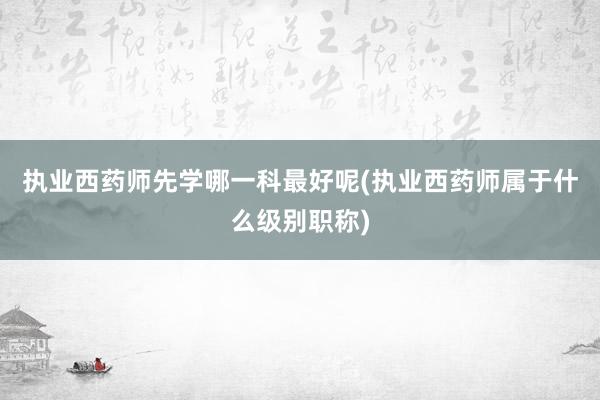 执业西药师先学哪一科最好呢(执业西药师属于什么级别职称)