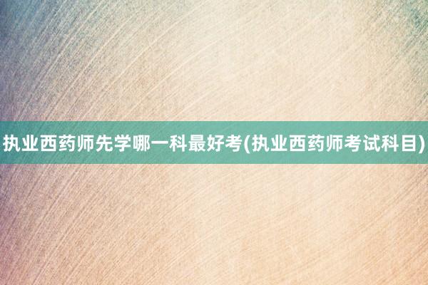 执业西药师先学哪一科最好考(执业西药师考试科目)