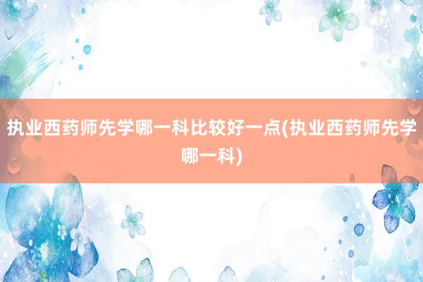 执业西药师先学哪一科比较好一点(执业西药师先学哪一科)