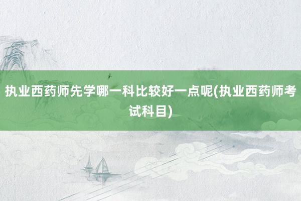 执业西药师先学哪一科比较好一点呢(执业西药师考试科目)
