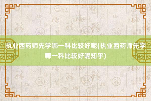 执业西药师先学哪一科比较好呢(执业西药师先学哪一科比较好呢知乎)