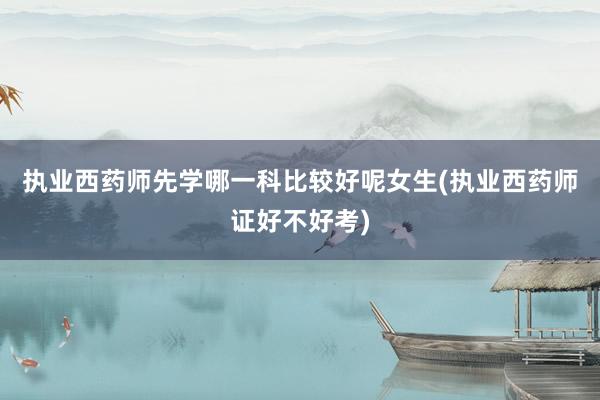 执业西药师先学哪一科比较好呢女生(执业西药师证好不好考)