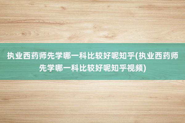 执业西药师先学哪一科比较好呢知乎(执业西药师先学哪一科比较好呢知乎视频)