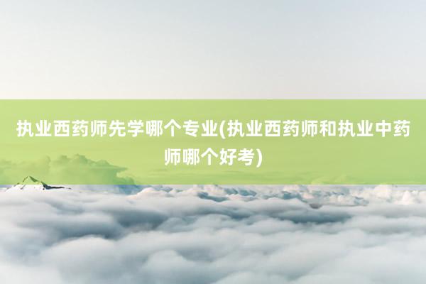 执业西药师先学哪个专业(执业西药师和执业中药师哪个好考)