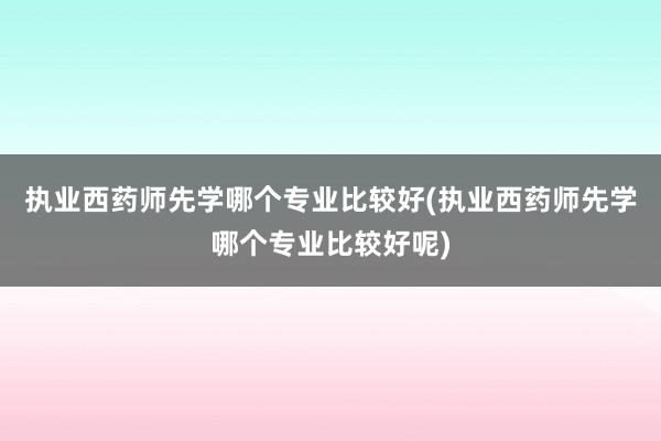 执业西药师先学哪个专业比较好(执业西药师先学哪个专业比较好呢)