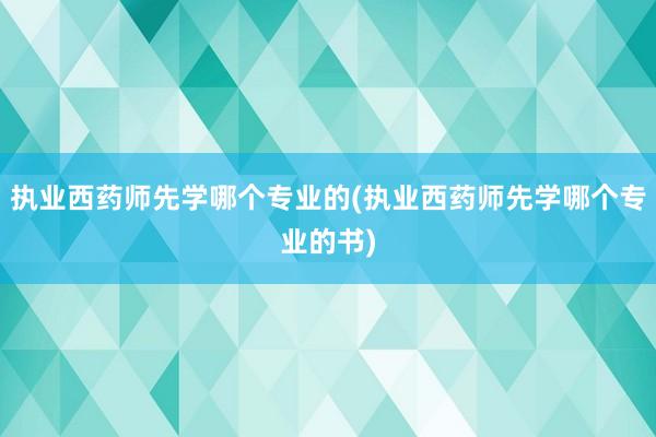 执业西药师先学哪个专业的(执业西药师先学哪个专业的书)